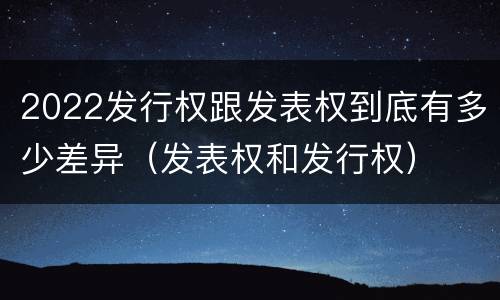 2022发行权跟发表权到底有多少差异（发表权和发行权）