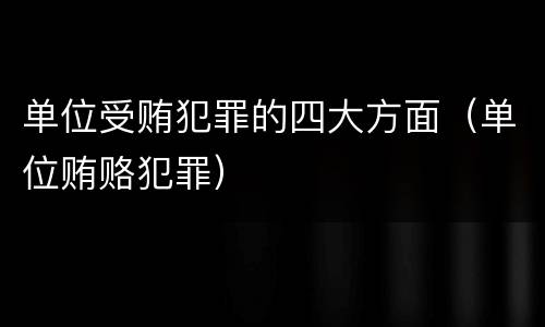 单位受贿犯罪的四大方面（单位贿赂犯罪）