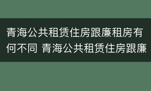 青海公共租赁住房跟廉租房有何不同 青海公共租赁住房跟廉租房有何不同呢