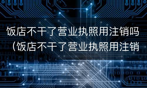 饭店不干了营业执照用注销吗（饭店不干了营业执照用注销吗）