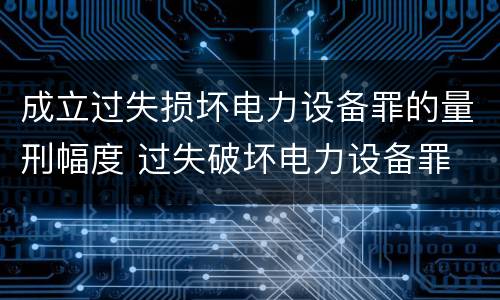 成立过失损坏电力设备罪的量刑幅度 过失破坏电力设备罪