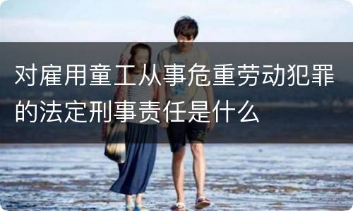 对雇用童工从事危重劳动犯罪的法定刑事责任是什么
