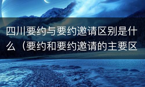 四川要约与要约邀请区别是什么（要约和要约邀请的主要区别）