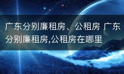 广东分别廉租房、公租房 广东分别廉租房,公租房在哪里