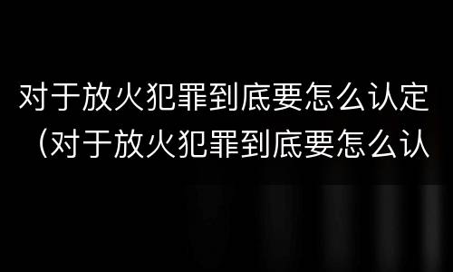对于放火犯罪到底要怎么认定（对于放火犯罪到底要怎么认定呢）