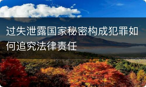 过失泄露国家秘密构成犯罪如何追究法律责任