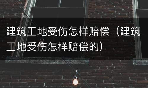 建筑工地受伤怎样赔偿（建筑工地受伤怎样赔偿的）