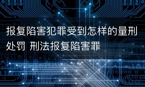 报复陷害犯罪受到怎样的量刑处罚 刑法报复陷害罪