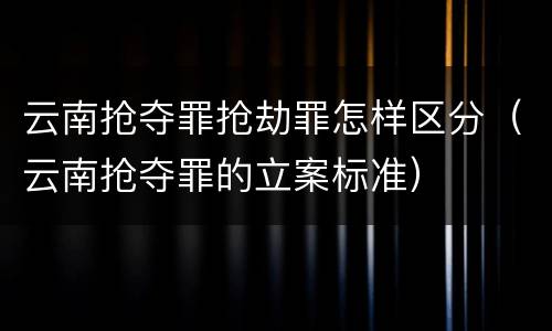 云南抢夺罪抢劫罪怎样区分（云南抢夺罪的立案标准）