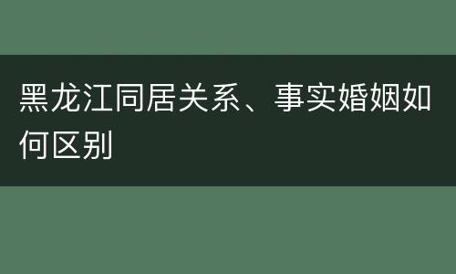 黑龙江同居关系、事实婚姻如何区别
