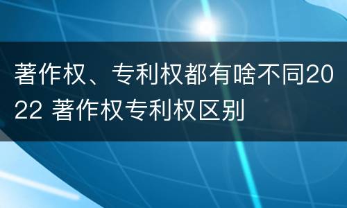著作权、专利权都有啥不同2022 著作权专利权区别