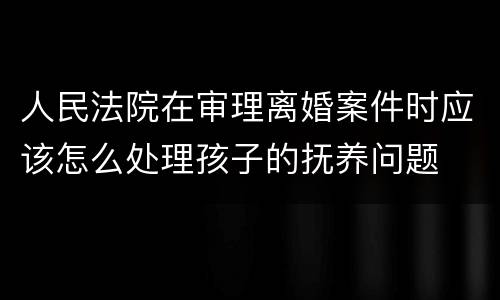 人民法院在审理离婚案件时应该怎么处理孩子的抚养问题