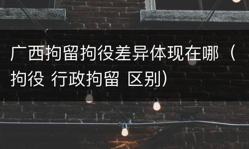 广西拘留拘役差异体现在哪（拘役 行政拘留 区别）