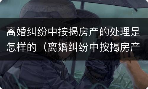 离婚纠纷中按揭房产的处理是怎样的（离婚纠纷中按揭房产的处理是怎样的过程）