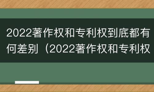 2022著作权和专利权到底都有何差别（2022著作权和专利权到底都有何差别呢）