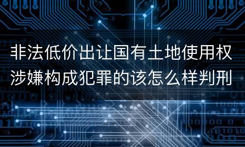非法低价出让国有土地使用权涉嫌构成犯罪的该怎么样判刑