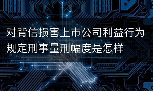 对背信损害上市公司利益行为规定刑事量刑幅度是怎样