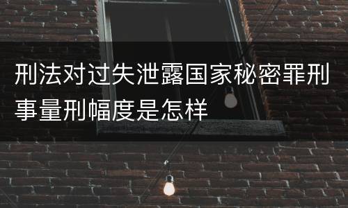 刑法对过失泄露国家秘密罪刑事量刑幅度是怎样
