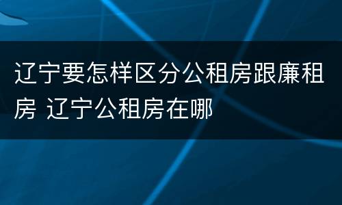 辽宁要怎样区分公租房跟廉租房 辽宁公租房在哪