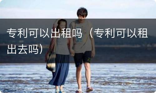 专利可以出租吗（专利可以租出去吗）