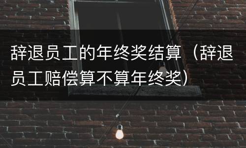 辞退员工的年终奖结算（辞退员工赔偿算不算年终奖）