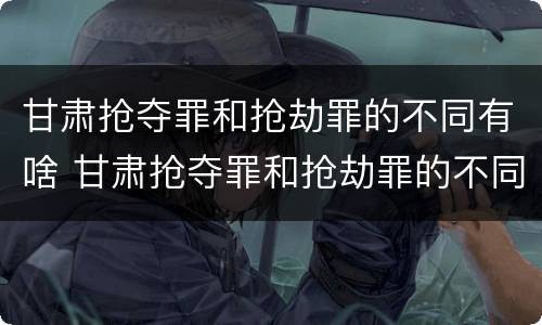 甘肃抢夺罪和抢劫罪的不同有啥 甘肃抢夺罪和抢劫罪的不同有啥区别