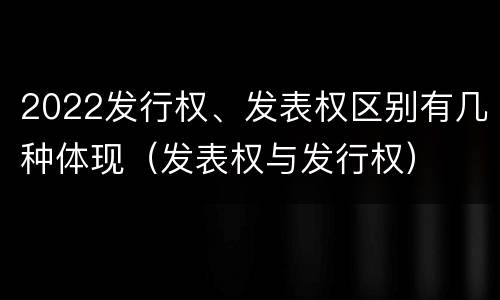 2022发行权、发表权区别有几种体现（发表权与发行权）