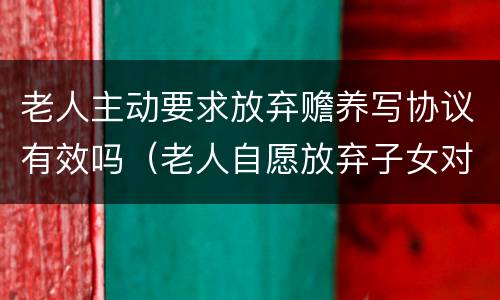 老人主动要求放弃赡养写协议有效吗（老人自愿放弃子女对他的赡养有效吗）