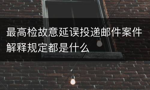 最高检故意延误投递邮件案件解释规定都是什么