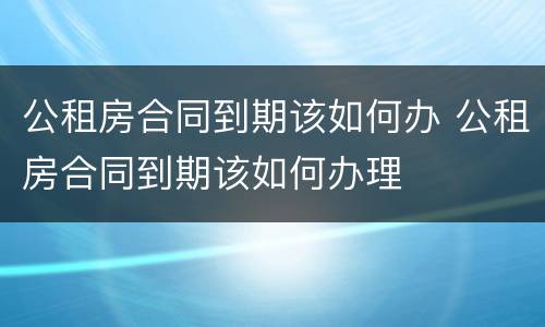公租房合同到期该如何办 公租房合同到期该如何办理