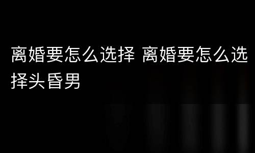 离婚要怎么选择 离婚要怎么选择头昏男