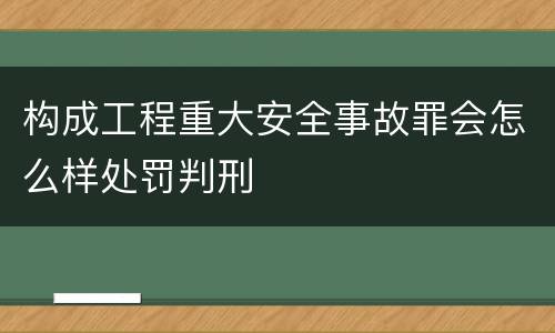 构成工程重大安全事故罪会怎么样处罚判刑