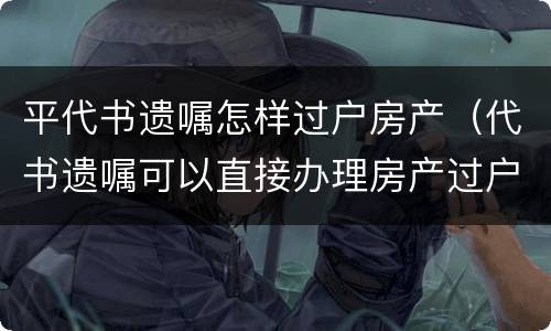 平代书遗嘱怎样过户房产（代书遗嘱可以直接办理房产过户吗）