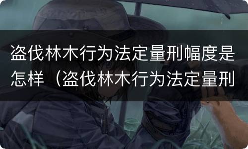 盗伐林木行为法定量刑幅度是怎样（盗伐林木行为法定量刑幅度是怎样的）