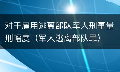 对于雇用逃离部队军人刑事量刑幅度（军人逃离部队罪）