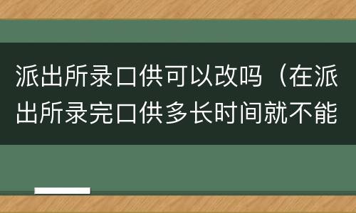 派出所录口供可以改吗（在派出所录完口供多长时间就不能改了）