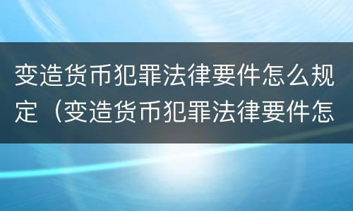 变造货币犯罪法律要件怎么规定（变造货币犯罪法律要件怎么规定的）