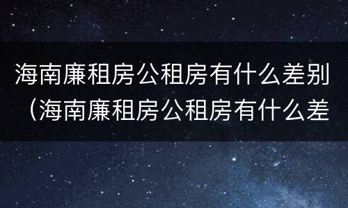 海南廉租房公租房有什么差别（海南廉租房公租房有什么差别吗）