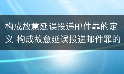 构成故意延误投递邮件罪的定义 构成故意延误投递邮件罪的定义是什么