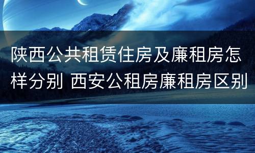 陕西公共租赁住房及廉租房怎样分别 西安公租房廉租房区别