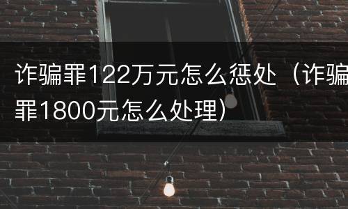 诈骗罪122万元怎么惩处（诈骗罪1800元怎么处理）