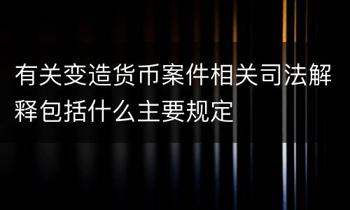 有关变造货币案件相关司法解释包括什么主要规定