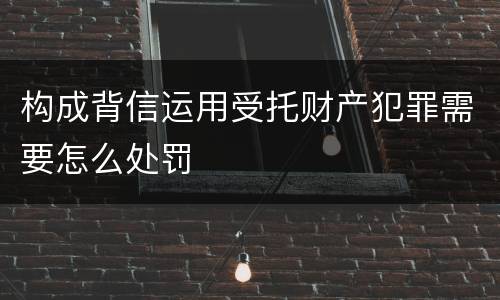 构成背信运用受托财产犯罪需要怎么处罚