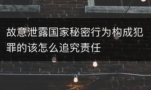 故意泄露国家秘密行为构成犯罪的该怎么追究责任