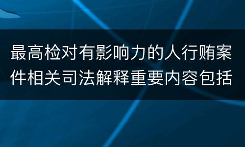 最高检对有影响力的人行贿案件相关司法解释重要内容包括什么
