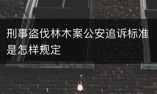 刑事盗伐林木案公安追诉标准是怎样规定