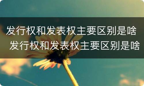 发行权和发表权主要区别是啥 发行权和发表权主要区别是啥呢