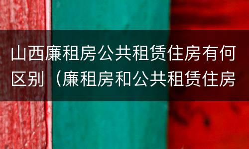 山西廉租房公共租赁住房有何区别（廉租房和公共租赁住房的区别）