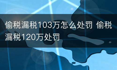 偷税漏税103万怎么处罚 偷税漏税120万处罚