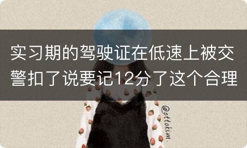 实习期的驾驶证在低速上被交警扣了说要记12分了这个合理吗